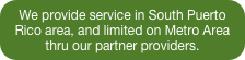 We provide service in South Puerto Rico area, and limited on Metro Area thru our partner providers.